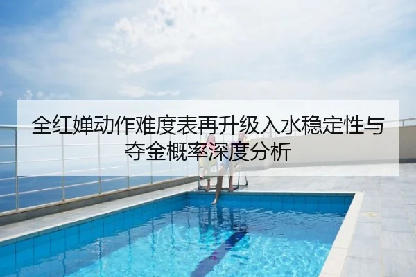 全红婵动作难度表再升级入水稳定性与夺金概率深度分析